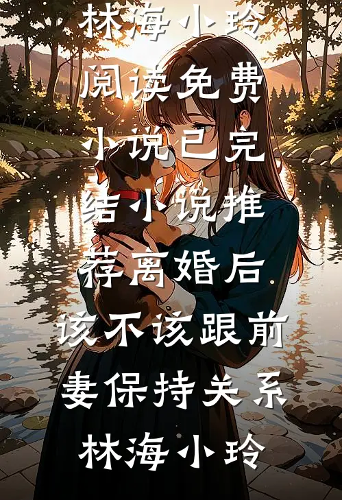 离婚后，该不该跟前妻保持关系林海小玲阅读免费小说_已完结小说推荐离婚后，该不该跟前妻保持关系林海小玲