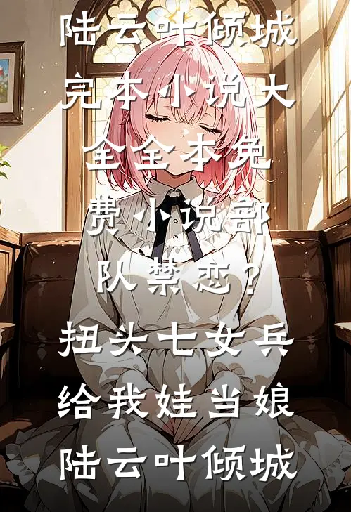 部队禁恋？扭头七女兵给我娃当娘陆云叶倾城完本小说大全_全本免费小说部队禁恋？扭头七女兵给我娃当娘(陆云叶倾城)