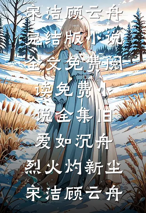 旧爱如沉舟，烈火灼新尘宋洁顾云舟完结版小说全文免费阅读_免费小说全集旧爱如沉舟，烈火灼新尘(宋洁顾云舟)