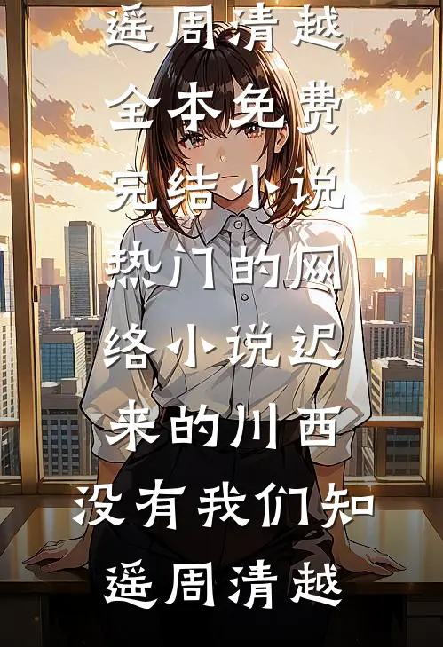 迟来的川西，没有我们(知遥周清越)全本免费完结小说_热门的网络小说迟来的川西，没有我们(知遥周清越)