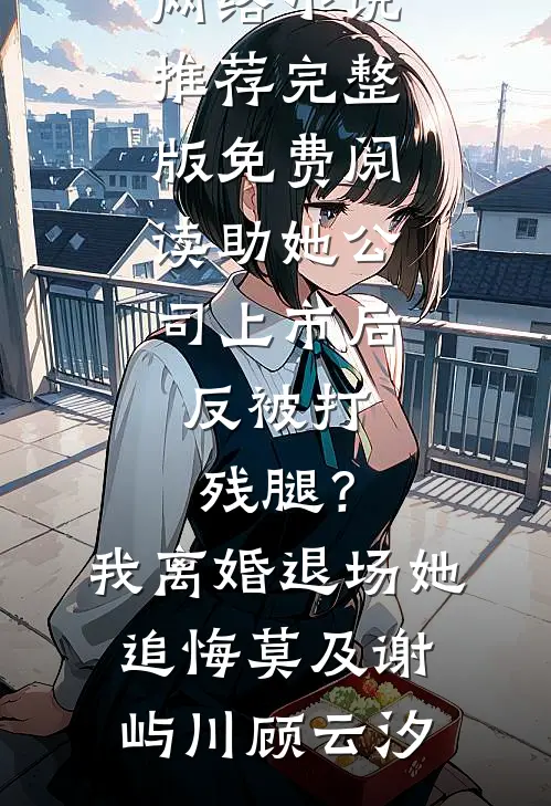 助她公司上市后，反被打残腿？我离婚退场，她追悔莫及(谢屿川顾云汐)热门网络小说推荐_完整版免费阅读助她公司上市后，反被打残腿？我离婚退场，她追悔莫及(谢屿川顾云汐)