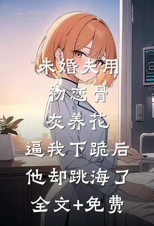 未婚夫用初恋骨灰养花，逼我下跪后他却跳海了全文+免费