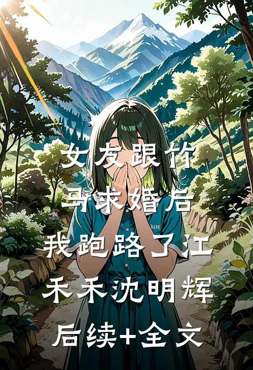 女友跟竹马求婚后，我跑路了江禾禾沈明辉后续+全文