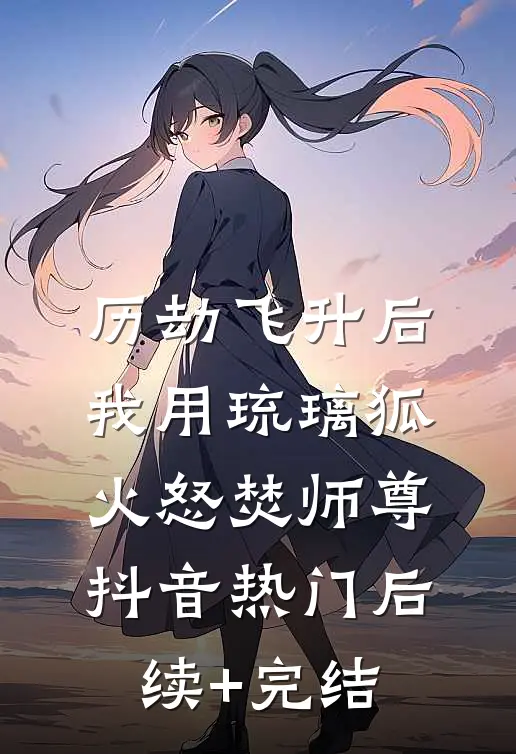 历劫飞升后，我用琉璃狐火怒焚师尊抖音热门后续+完结