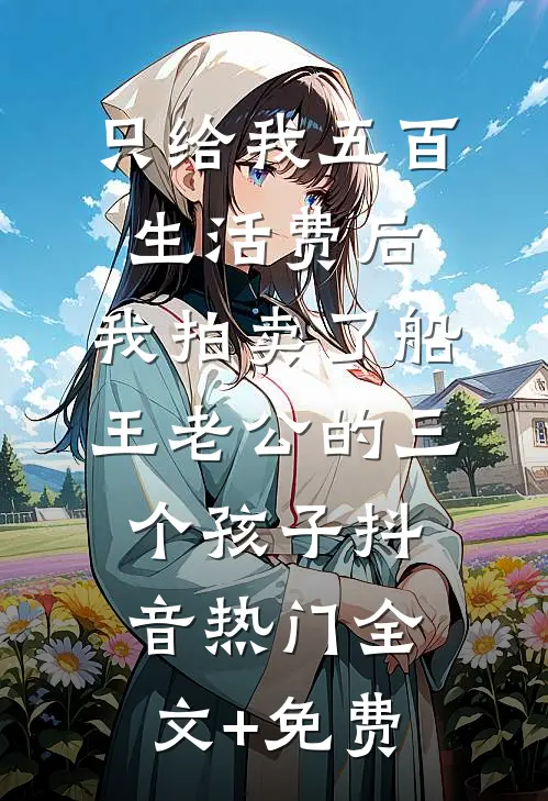 只给我五百生活费后，我拍卖了船王老公的三个孩子抖音热门全文+免费