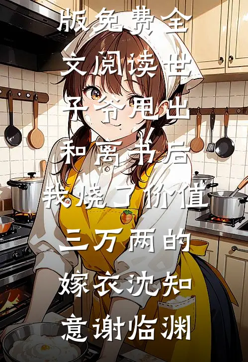 世子爷甩出和离书后，我烧了价值三万两的嫁衣沈知意谢临渊新热门小说_完整版免费全文阅读世子爷甩出和离书后，我烧了价值三万两的嫁衣(沈知意谢临渊)