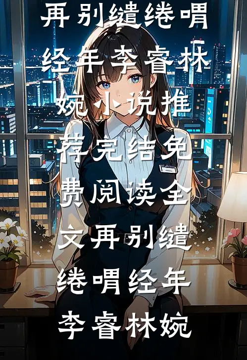 再别缱绻喟经年(李睿林婉)小说推荐完结_免费阅读全文再别缱绻喟经年(李睿林婉)