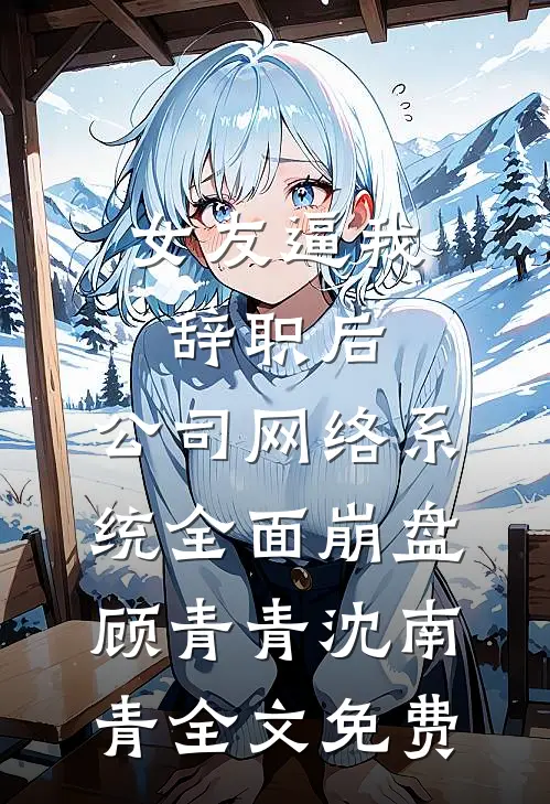女友逼我辞职后，公司网络系统全面崩盘顾青青沈南青全文免费