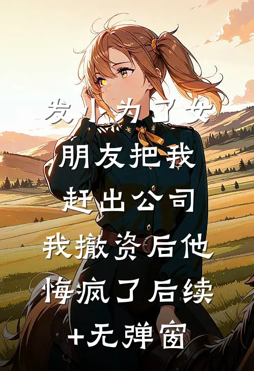 发小为了女朋友把我赶出公司，我撤资后他悔疯了后续+无弹窗