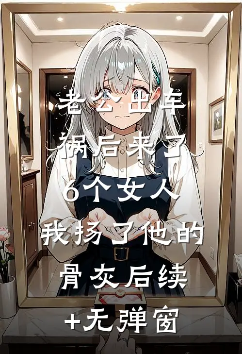 老公出车祸后来了6个女人，我扬了他的骨灰后续+无弹窗