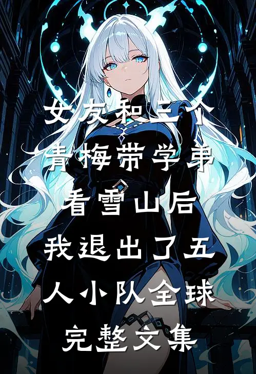 女友和三个青梅带学弟看雪山后，我退出了五人小队全球完整文集