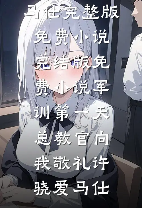 军训第一天，总教官向我敬礼许骁爱马仕完整版免费小说_完结版免费小说军训第一天，总教官向我敬礼许骁爱马仕