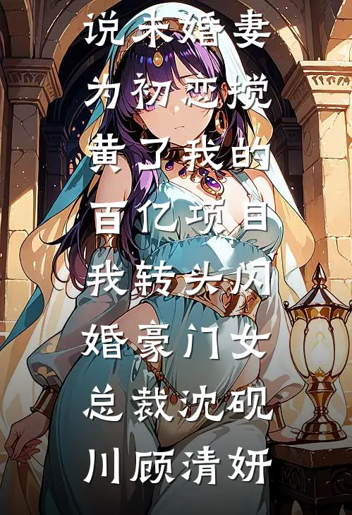 未婚妻为初恋搅黄了我的百亿项目，我转头闪婚豪门女总裁(沈砚川顾清妍)小说免费阅读_完结好看小说未婚妻为初恋搅黄了我的百亿项目，我转头闪婚豪门女总裁(沈砚川顾清妍)
