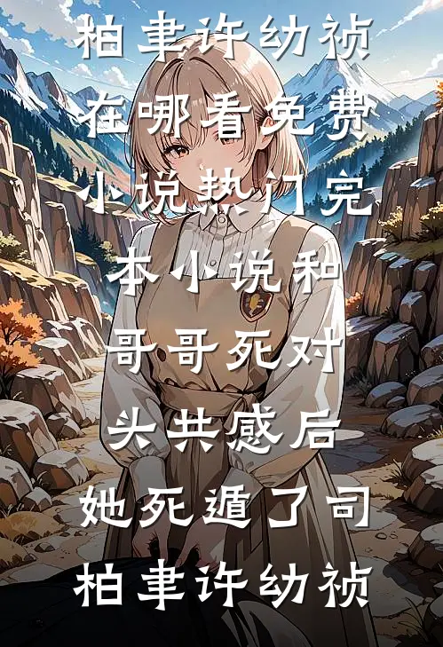 和哥哥死对头共感后，她死遁了司柏聿许幼祯在哪看免费小说_热门完本小说和哥哥死对头共感后，她死遁了(司柏聿许幼祯)
