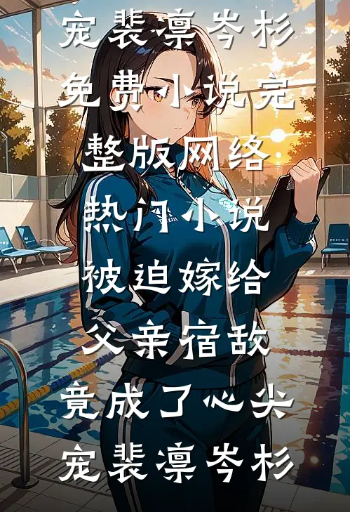 被迫嫁给父亲宿敌，竟成了心尖宠裴凛岑杉免费小说完整版_网络热门小说被迫嫁给父亲宿敌，竟成了心尖宠(裴凛岑杉)