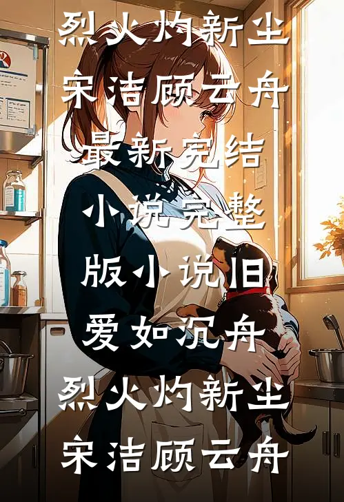 旧爱如沉舟，烈火灼新尘宋洁顾云舟最新完结小说_完整版小说旧爱如沉舟，烈火灼新尘宋洁顾云舟