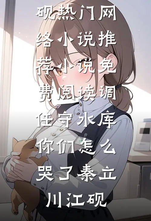 调任守水库，你们怎么哭了秦立川江砚热门网络小说推荐_小说免费阅读调任守水库，你们怎么哭了秦立川江砚
