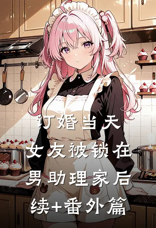 订婚当天，女友被锁在男助理家后续+番外篇