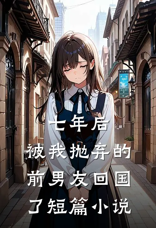 七年后,被我抛弃的前男友回国了短篇在线阅读