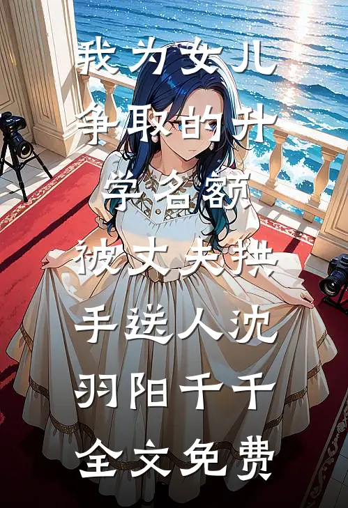 我为女儿争取的升学名额，被丈夫拱手送人沈羽阳千千全文免费