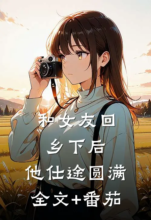 和女友回乡下后，他仕途圆满全文+番茄