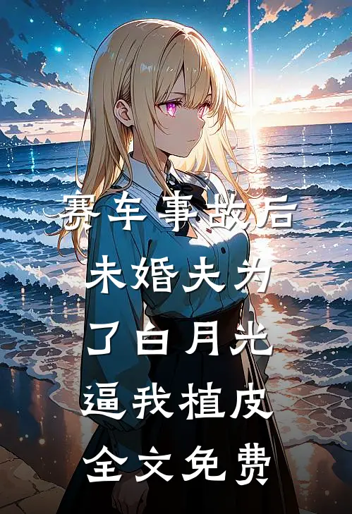 赛车事故后，未婚夫为了白月光逼我植皮全文免费