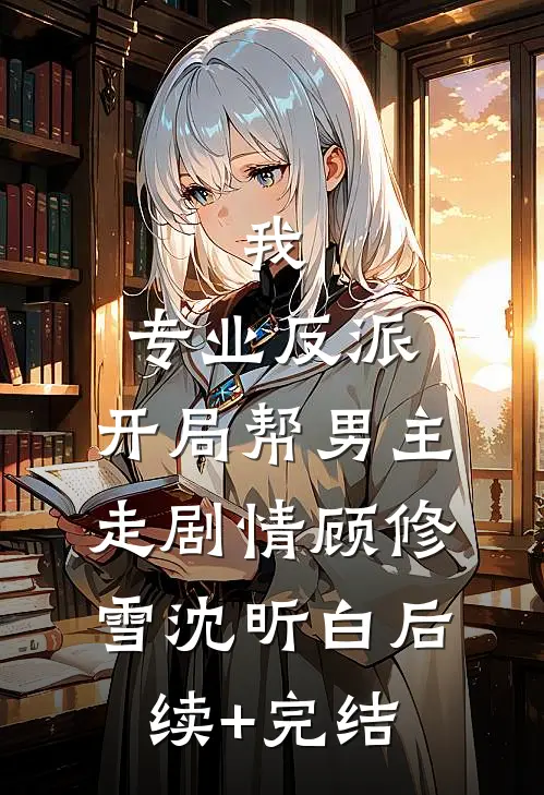 我，专业反派，开局帮男主走剧情顾修雪沈昕白后续+完结