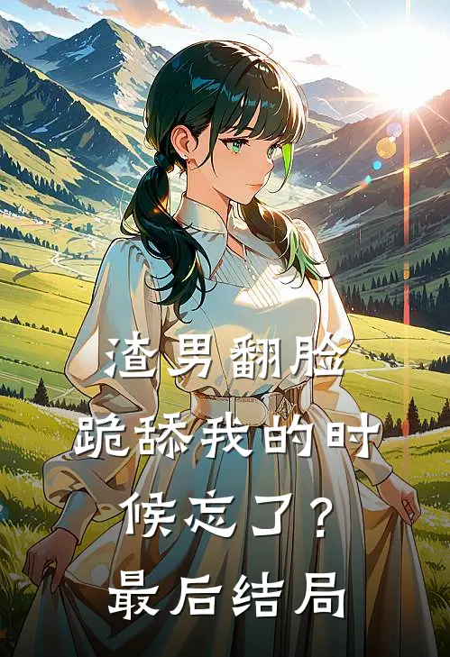 渣男翻脸,跪舔我的时候忘了?最后结局