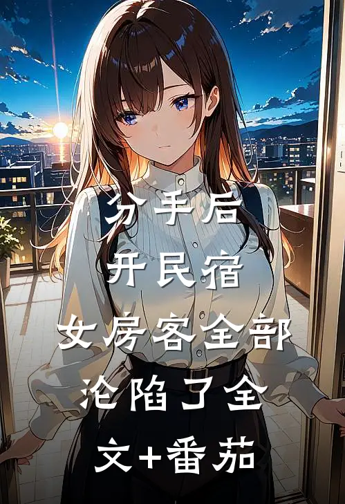 分手后开民宿，女房客全部沦陷了全文+番茄