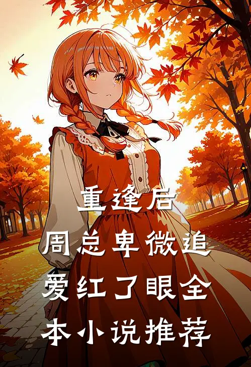 重逢后,周总卑微追爱红了眼全本推荐免费阅读